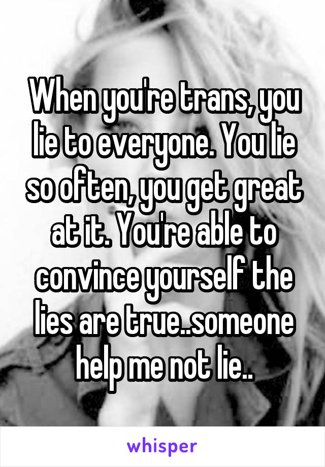 When you're trans, you lie to everyone. You lie so often, you get great at it. You're able to convince yourself the lies are true..someone help me not lie..