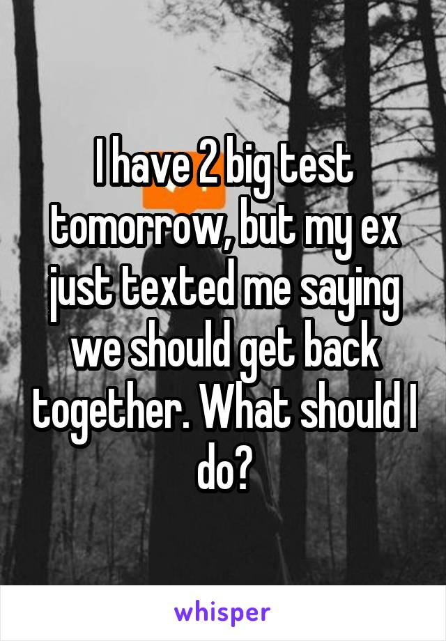 I have 2 big test tomorrow, but my ex just texted me saying we should get back together. What should I do?