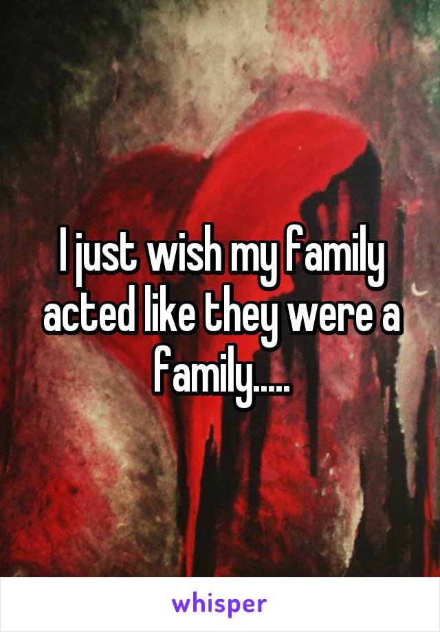 I just wish my family acted like they were a family.....