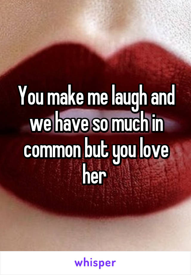 You make me laugh and we have so much in common but you love her 