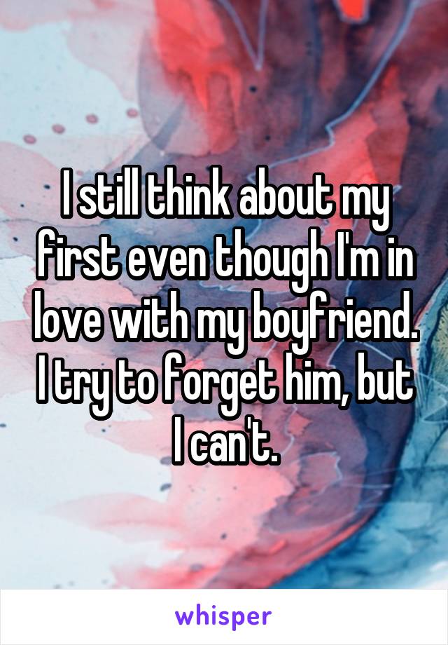 I still think about my first even though I'm in love with my boyfriend. I try to forget him, but I can't.