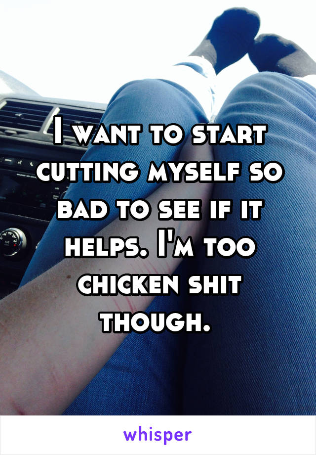 I want to start cutting myself so bad to see if it helps. I'm too chicken shit though. 
