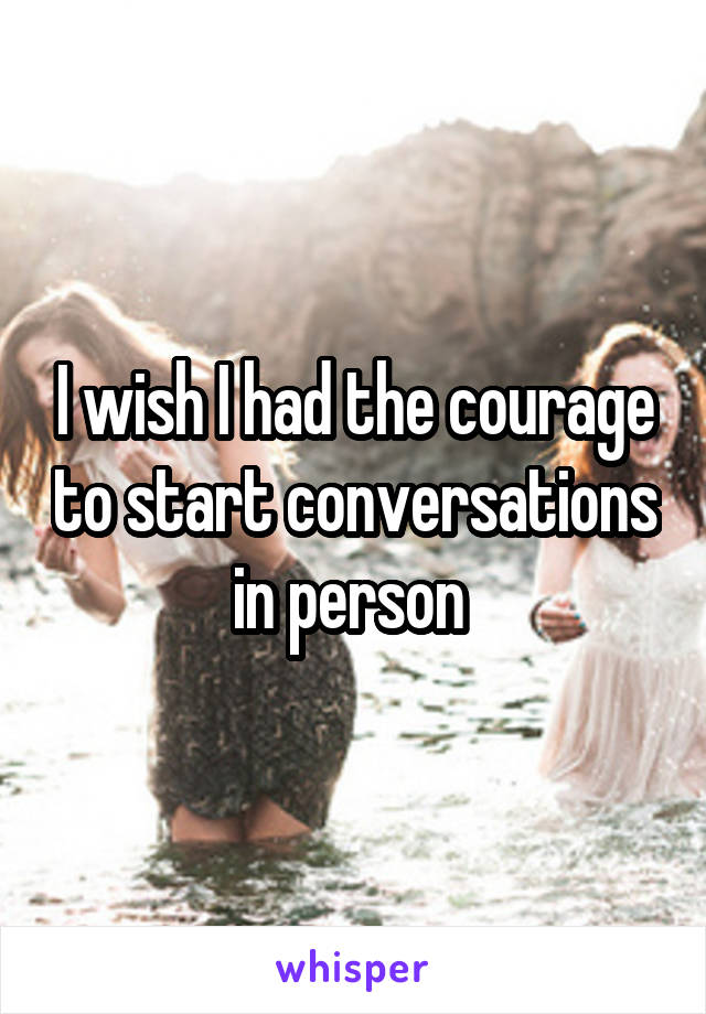 I wish I had the courage to start conversations in person 