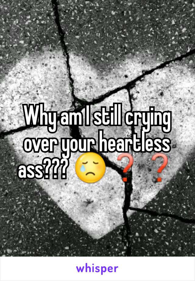 Why am I still crying over your heartless ass??? 😢❓❓