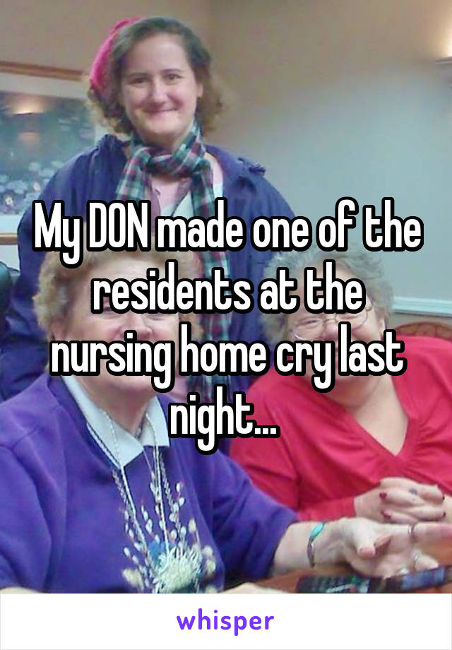 My DON made one of the residents at the nursing home cry last night... 
