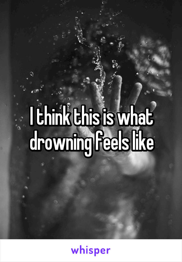 I think this is what drowning feels like