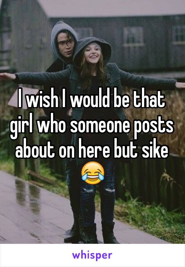 I wish I would be that girl who someone posts about on here but sike 😂