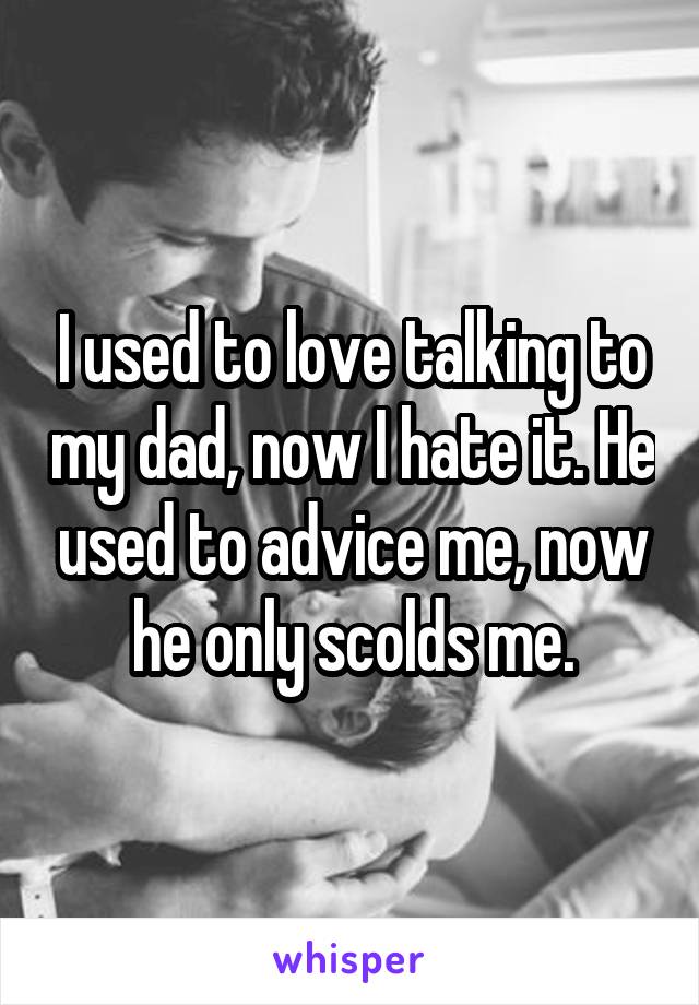 I used to love talking to my dad, now I hate it. He used to advice me, now he only scolds me.