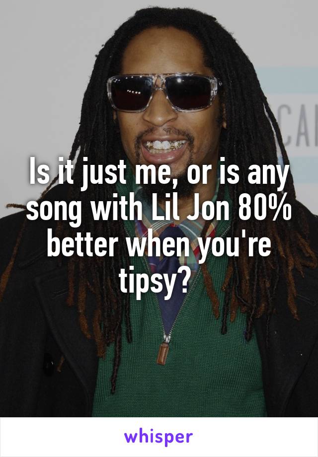 Is it just me, or is any song with Lil Jon 80% better when you're tipsy? 