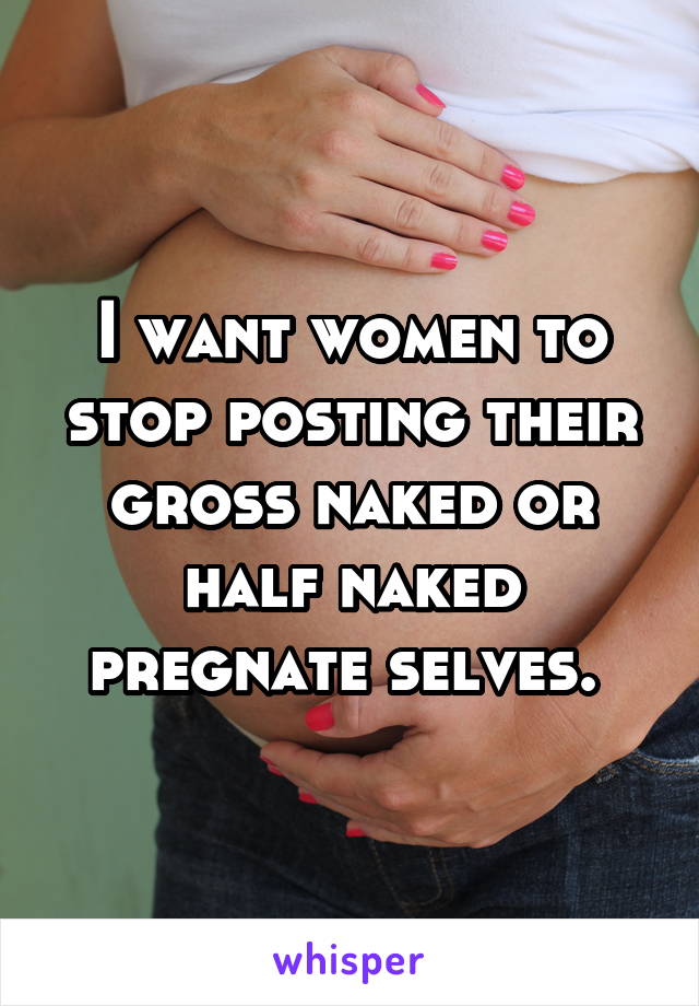 I want women to stop posting their gross naked or half naked pregnate selves. 