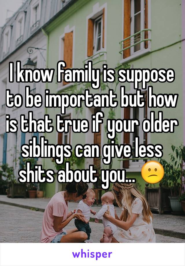 I know family is suppose to be important but how is that true if your older siblings can give less shits about you... 😕