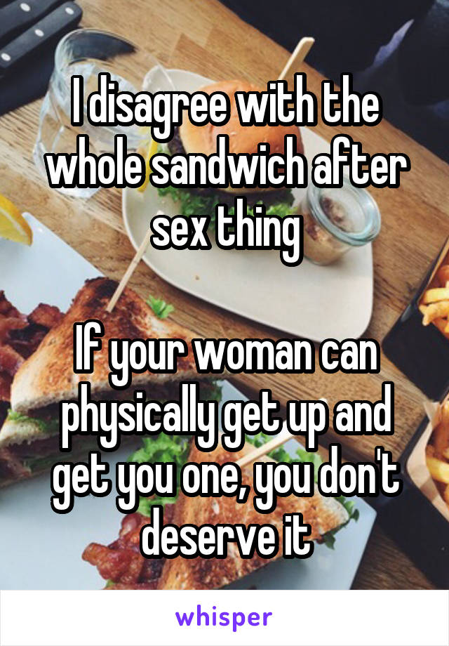 I disagree with the whole sandwich after sex thing

If your woman can physically get up and get you one, you don't deserve it