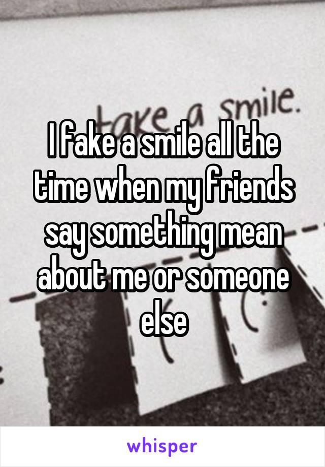 I fake a smile all the time when my friends say something mean about me or someone else