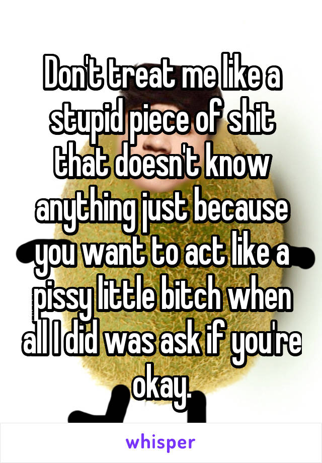 Don't treat me like a stupid piece of shit that doesn't know anything just because you want to act like a pissy little bitch when all I did was ask if you're okay.