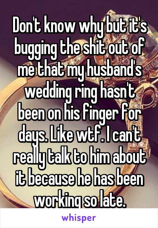 Don't know why but it's bugging the shit out of me that my husband's wedding ring hasn't been on his finger for days. Like wtf. I can't really talk to him about it because he has been working so late.