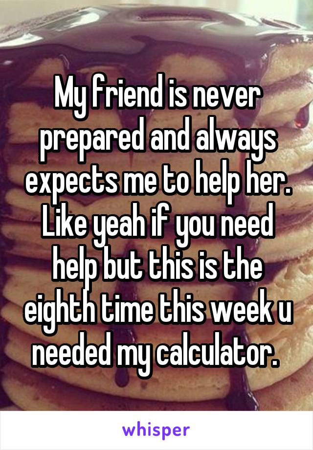 My friend is never prepared and always expects me to help her. Like yeah if you need help but this is the eighth time this week u needed my calculator. 