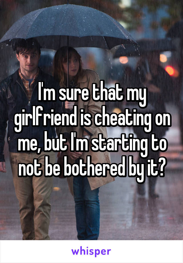 I'm sure that my girlfriend is cheating on me, but I'm starting to not be bothered by it?