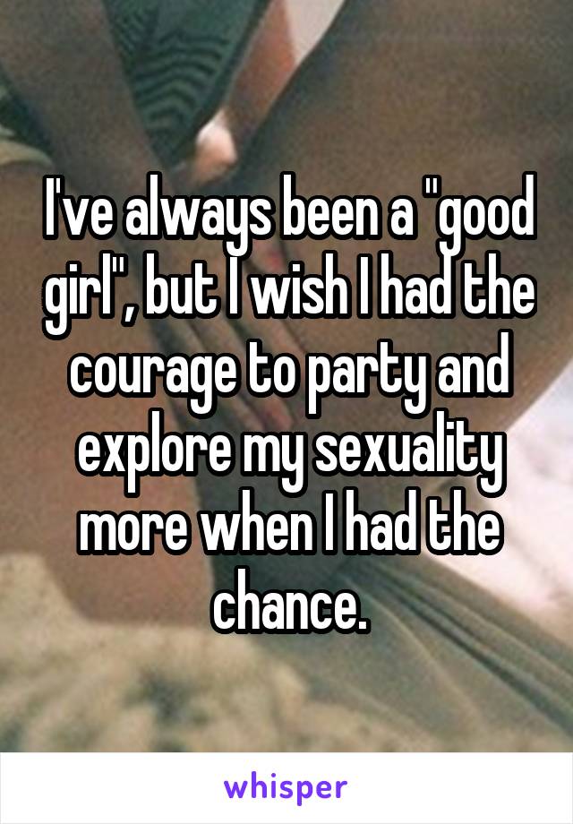 I've always been a "good girl", but I wish I had the courage to party and explore my sexuality more when I had the chance.