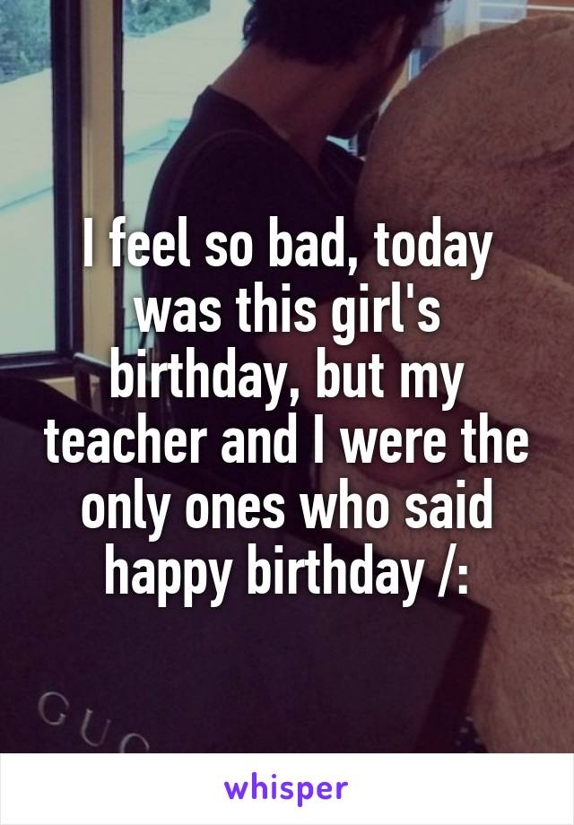 I feel so bad, today was this girl's birthday, but my teacher and I were the only ones who said happy birthday /: