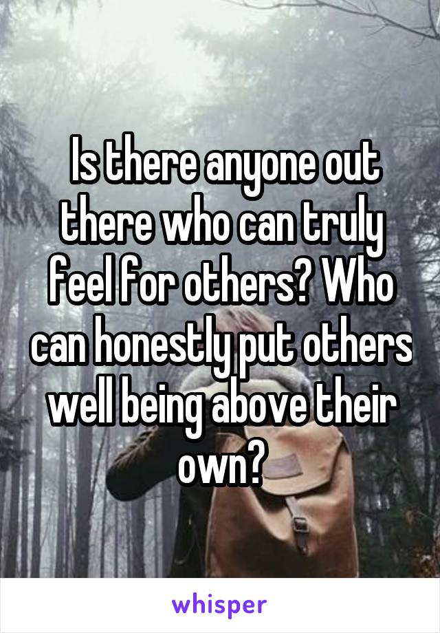  Is there anyone out there who can truly feel for others? Who can honestly put others well being above their own?