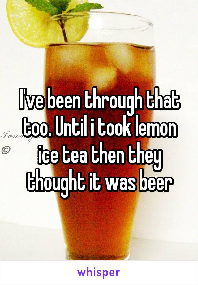 I've been through that too. Until i took lemon ice tea then they thought it was beer
