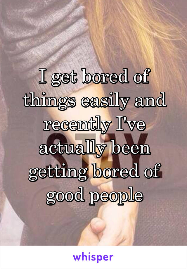 I get bored of things easily and recently I've actually been getting bored of good people