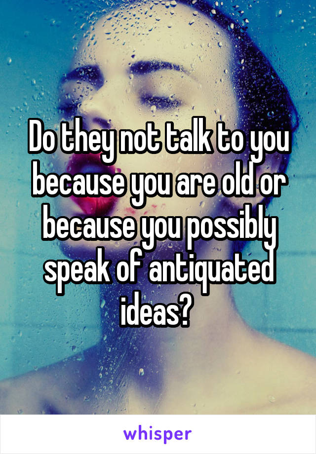 Do they not talk to you because you are old or because you possibly speak of antiquated ideas? 