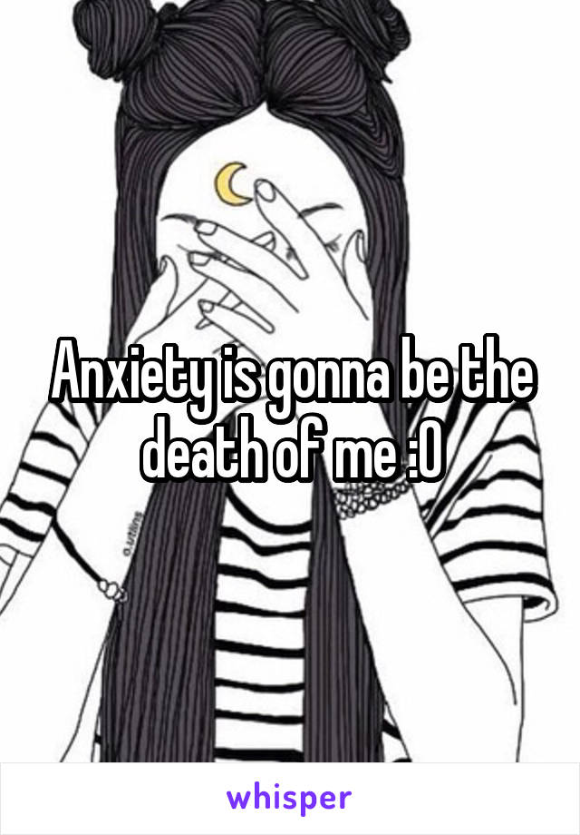 Anxiety is gonna be the death of me :0