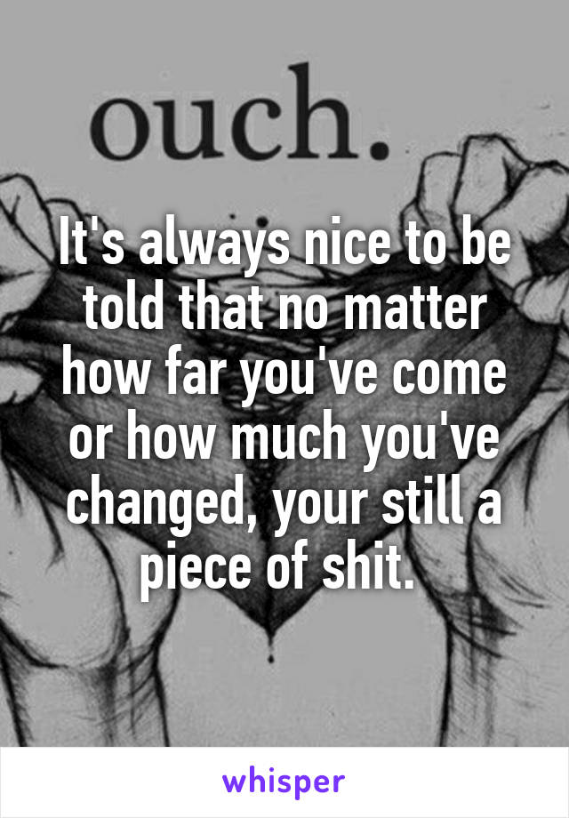It's always nice to be told that no matter how far you've come or how much you've changed, your still a piece of shit. 