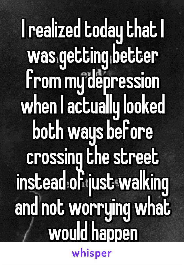I realized today that I was getting better from my depression when I actually looked both ways before crossing the street instead of just walking and not worrying what would happen