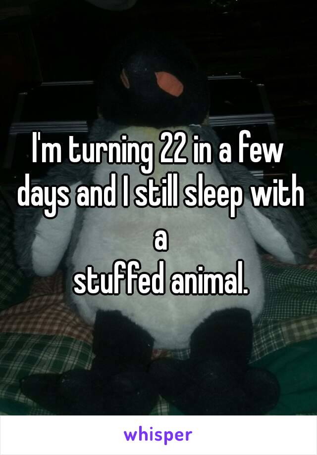 I'm turning 22 in a few days and I still sleep with a
 stuffed animal.
