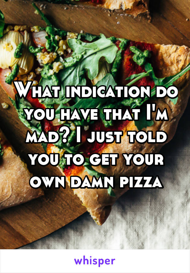 What indication do you have that I'm mad? I just told you to get your own damn pizza