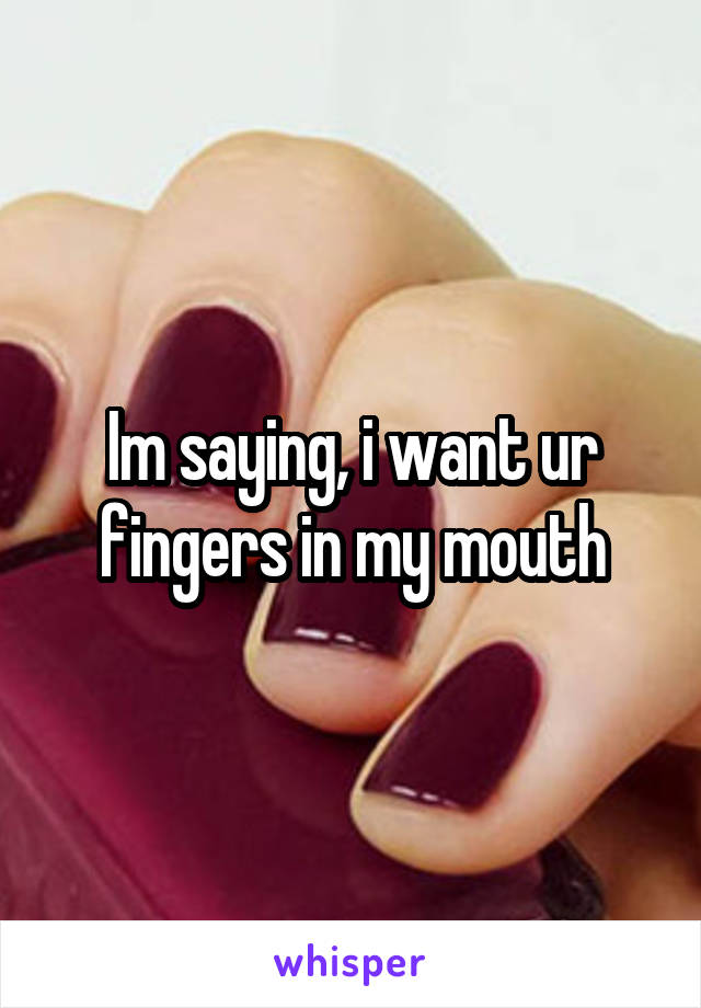 Im saying, i want ur fingers in my mouth