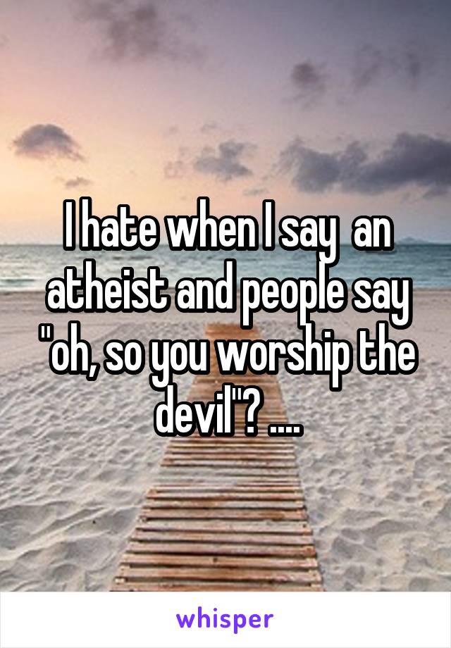 I hate when I say  an atheist and people say "oh, so you worship the devil"? ....