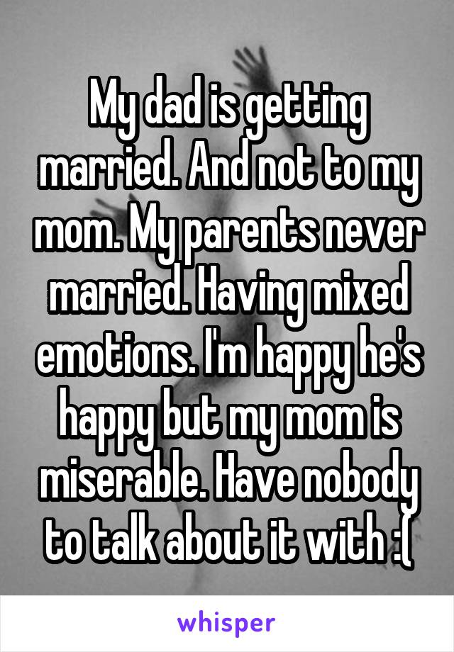 My dad is getting married. And not to my mom. My parents never married. Having mixed emotions. I'm happy he's happy but my mom is miserable. Have nobody to talk about it with :(