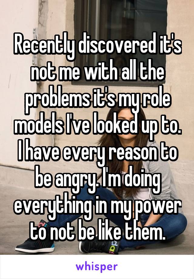 Recently discovered it's not me with all the problems it's my role models I've looked up to. I have every reason to be angry. I'm doing everything in my power to not be like them.