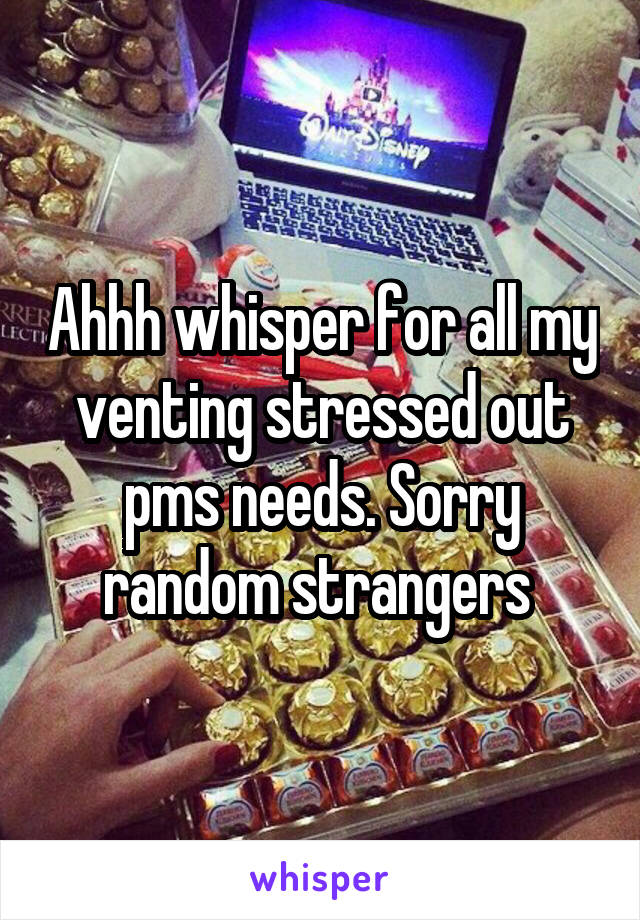 Ahhh whisper for all my venting stressed out pms needs. Sorry random strangers 