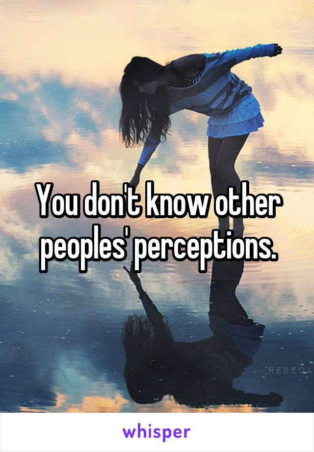 You don't know other peoples' perceptions.