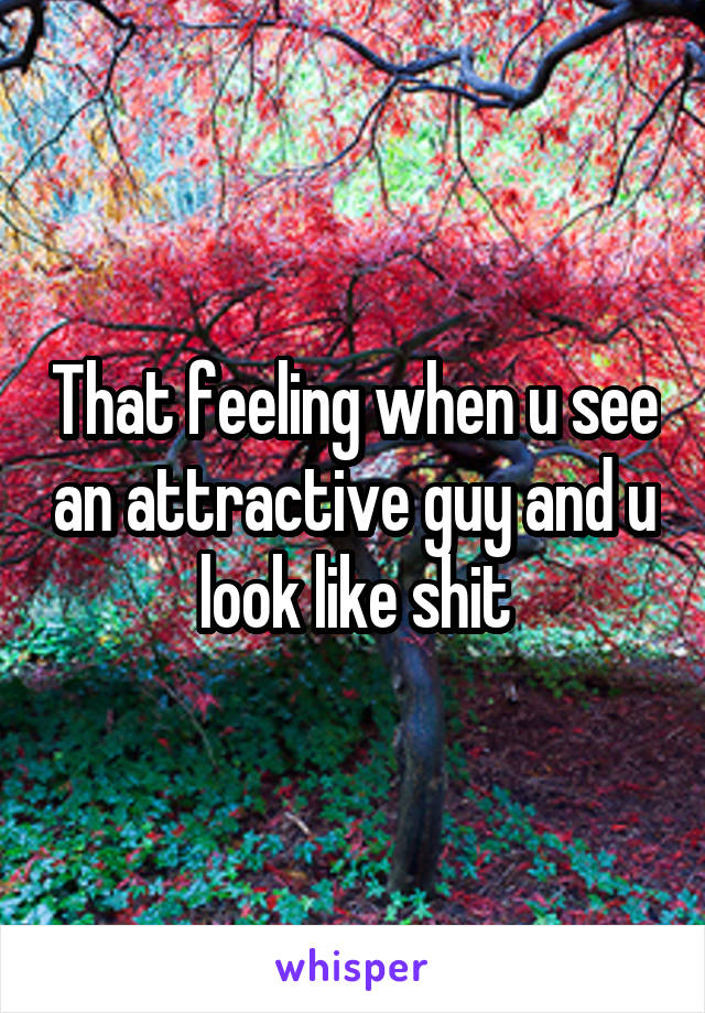 That feeling when u see an attractive guy and u look like shit