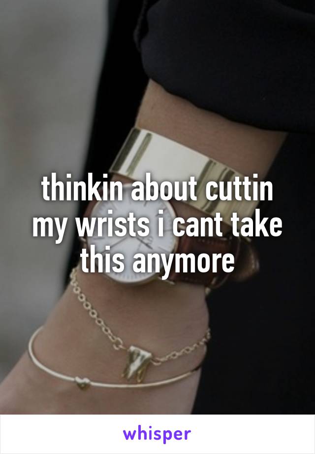 thinkin about cuttin my wrists i cant take this anymore