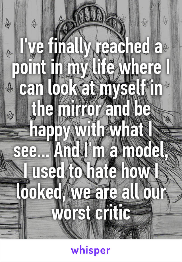 I've finally reached a point in my life where I can look at myself in the mirror and be happy with what I see... And I'm a model, I used to hate how I looked, we are all our worst critic