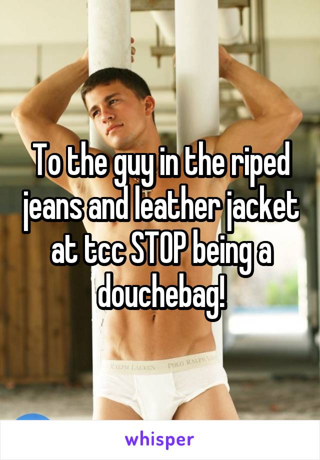 To the guy in the riped jeans and leather jacket at tcc STOP being a douchebag!