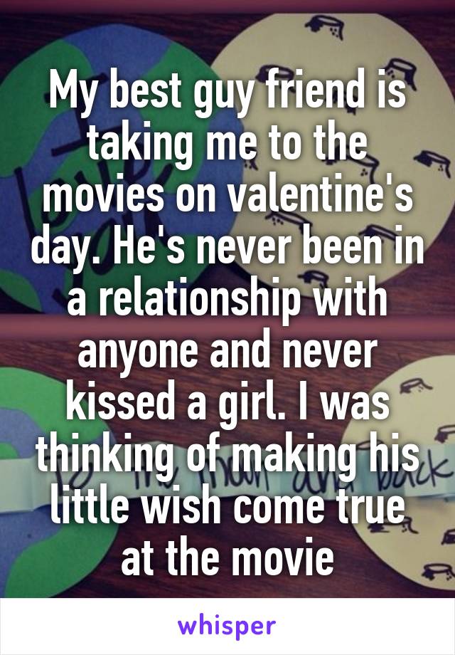 My best guy friend is taking me to the movies on valentine's day. He's never been in a relationship with anyone and never kissed a girl. I was thinking of making his little wish come true at the movie