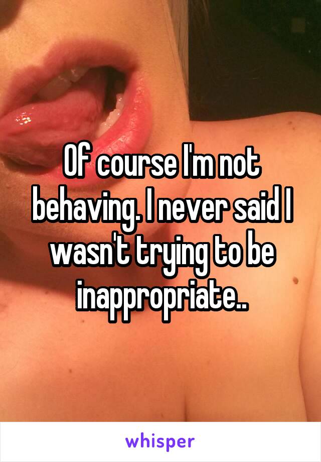 Of course I'm not behaving. I never said I wasn't trying to be inappropriate..