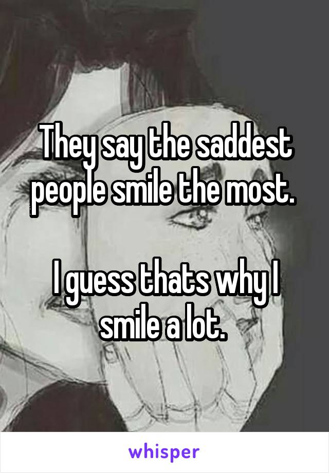 They say the saddest people smile the most. 

I guess thats why I smile a lot. 