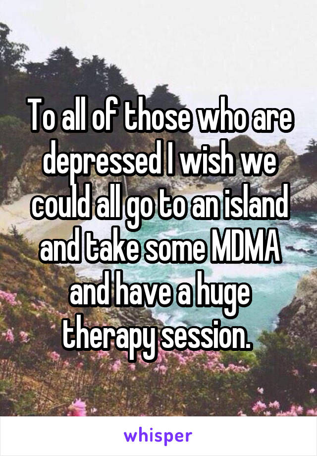 To all of those who are depressed I wish we could all go to an island and take some MDMA and have a huge therapy session. 
