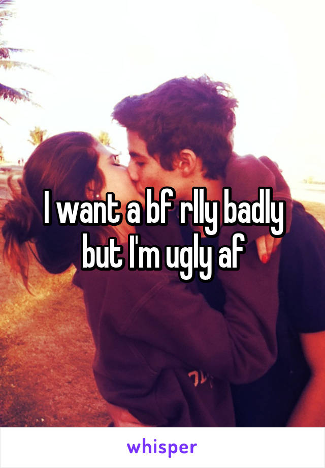 I want a bf rlly badly but I'm ugly af