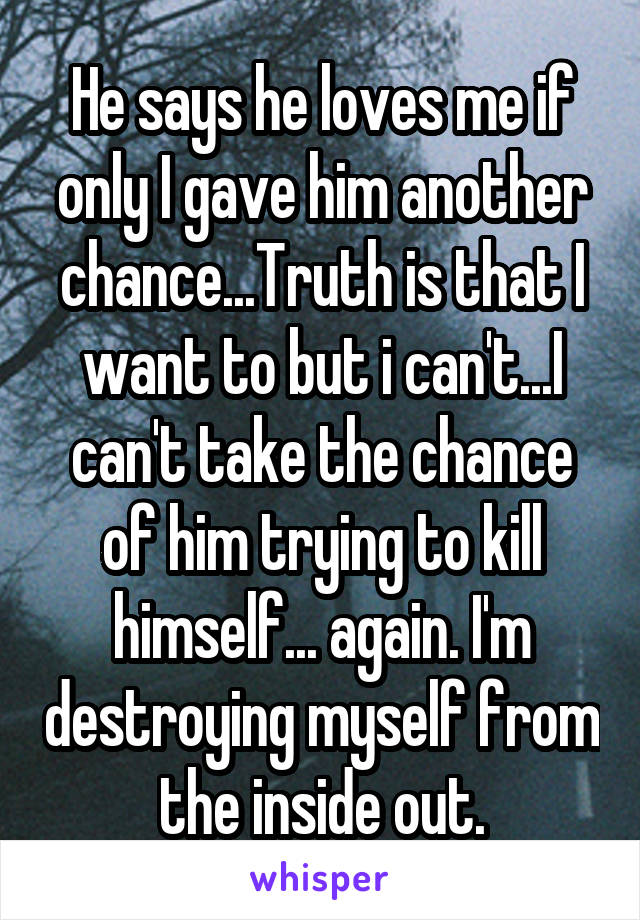He says he loves me if only I gave him another chance...Truth is that I want to but i can't...I can't take the chance of him trying to kill himself... again. I'm destroying myself from the inside out.