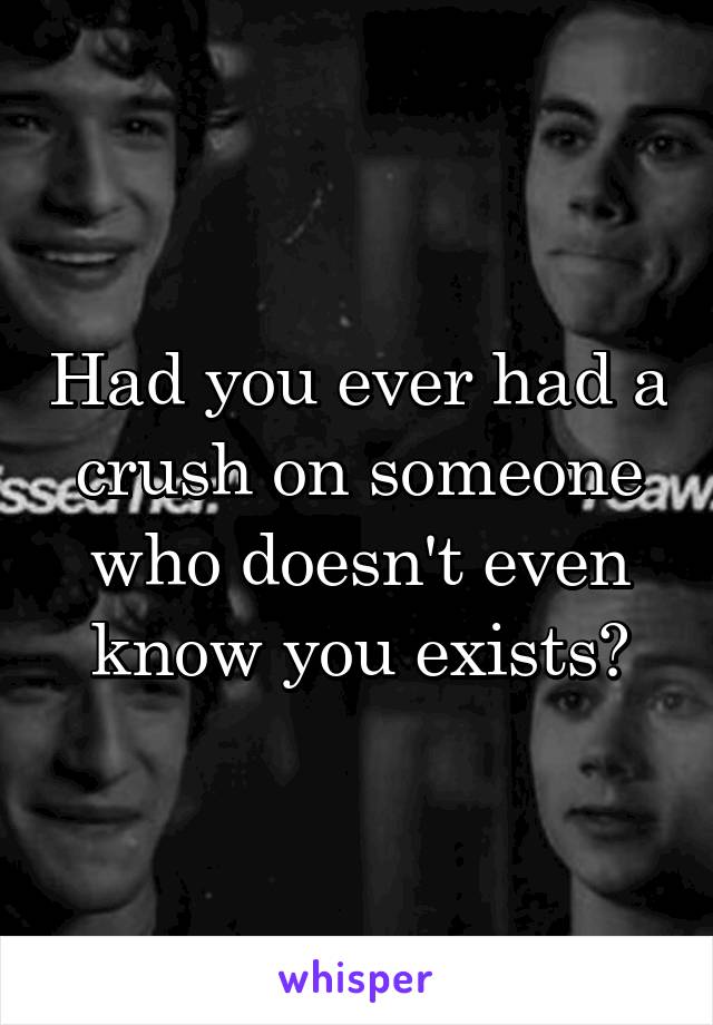 Had you ever had a crush on someone who doesn't even know you exists?
