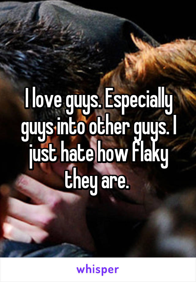 I love guys. Especially guys into other guys. I just hate how flaky they are. 